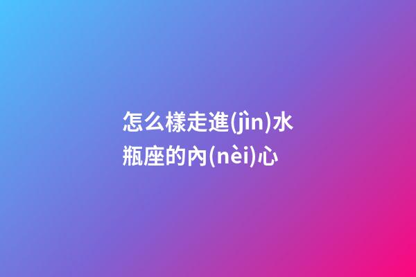 怎么樣走進(jìn)水瓶座的內(nèi)心-第1張-星座運(yùn)勢(shì)-玄機(jī)派