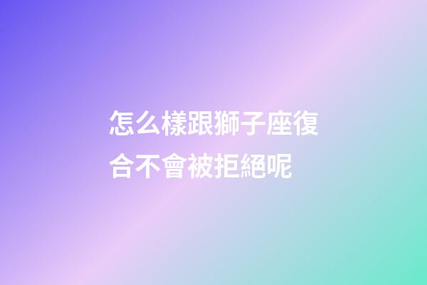 怎么樣跟獅子座復合不會被拒絕呢-第1張-星座運勢-玄機派