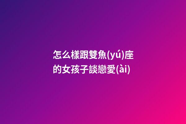 怎么樣跟雙魚(yú)座的女孩子談戀愛(ài)