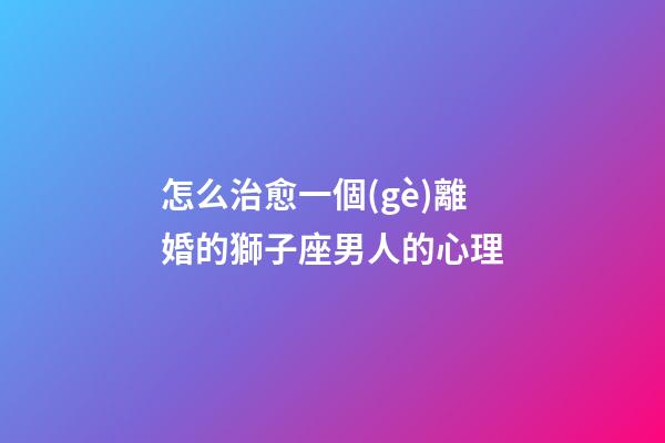 怎么治愈一個(gè)離婚的獅子座男人的心理
