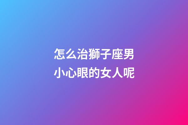怎么治獅子座男小心眼的女人呢-第1張-星座運(yùn)勢-玄機(jī)派