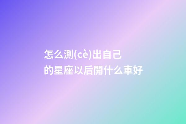 怎么測(cè)出自己的星座以后開什么車好-第1張-星座運(yùn)勢(shì)-玄機(jī)派
