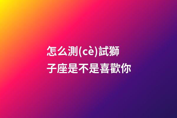 怎么測(cè)試獅子座是不是喜歡你-第1張-星座運(yùn)勢(shì)-玄機(jī)派