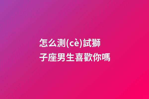 怎么測(cè)試獅子座男生喜歡你嗎-第1張-星座運(yùn)勢(shì)-玄機(jī)派