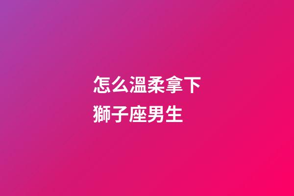 怎么溫柔拿下獅子座男生-第1張-星座運勢-玄機派