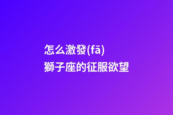 怎么激發(fā)獅子座的征服欲望