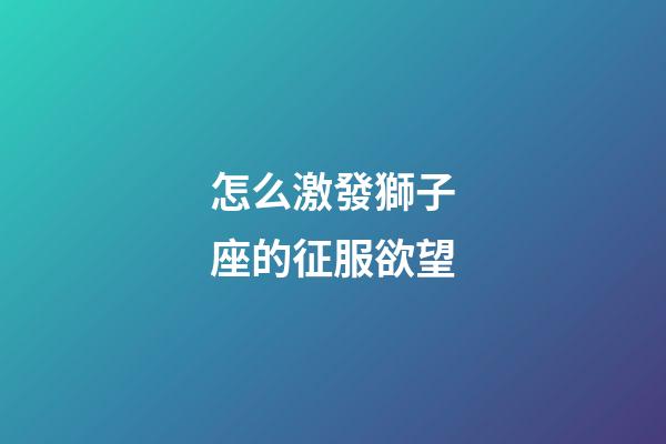 怎么激發獅子座的征服欲望-第1張-星座運勢-玄機派