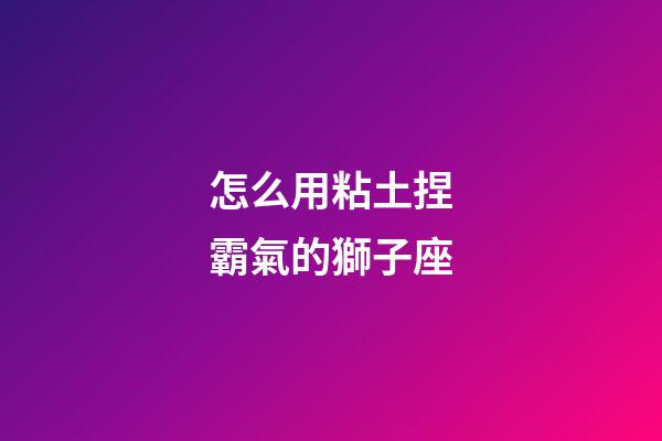 怎么用粘土捏霸氣的獅子座-第1張-星座運勢-玄機派