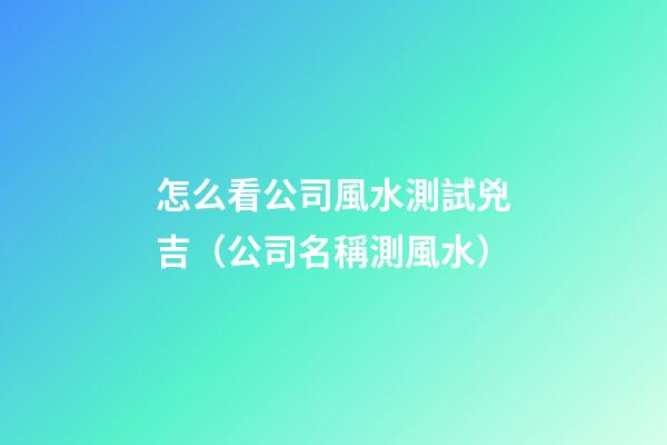 怎么看公司風水測試兇吉（公司名稱測風水）