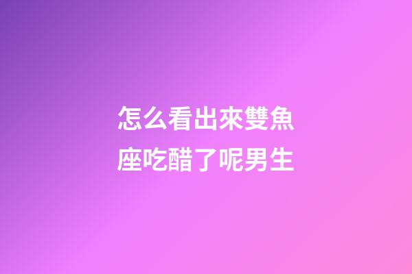 怎么看出來雙魚座吃醋了呢男生-第1張-星座運勢-玄機派