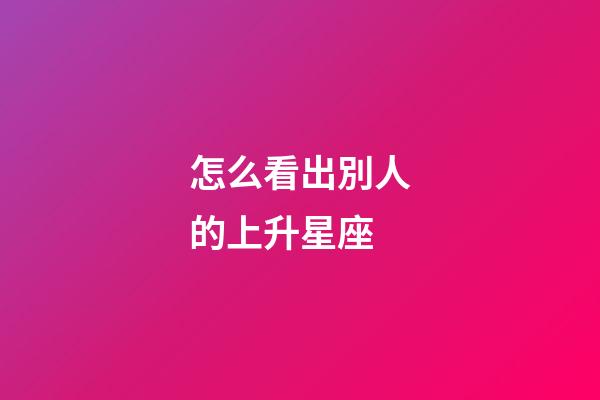 怎么看出別人的上升星座-第1張-星座運勢-玄機派