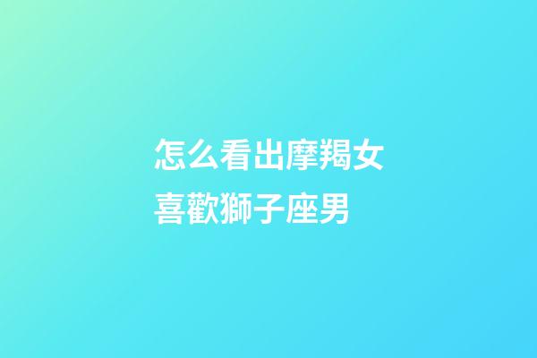 怎么看出摩羯女喜歡獅子座男