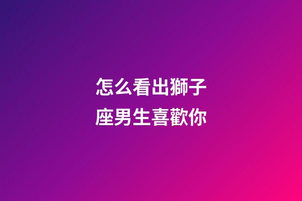 怎么看出獅子座男生喜歡你-第1張-星座運(yùn)勢(shì)-玄機(jī)派