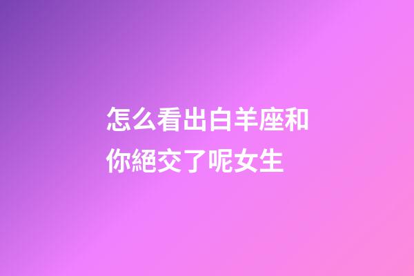 怎么看出白羊座和你絕交了呢女生-第1張-星座運勢-玄機派