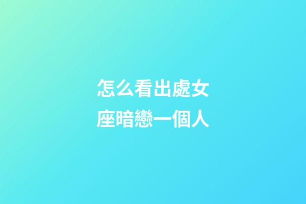 怎么看出處女座暗戀一個人-第1張-星座運勢-玄機派