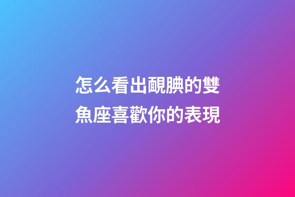 怎么看出靦腆的雙魚座喜歡你的表現