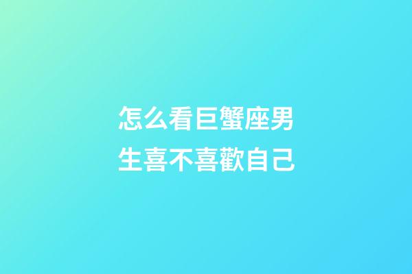 怎么看巨蟹座男生喜不喜歡自己-第1張-星座運勢-玄機派