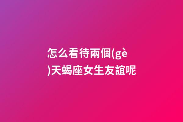 怎么看待兩個(gè)天蝎座女生友誼呢-第1張-星座運(yùn)勢(shì)-玄機(jī)派