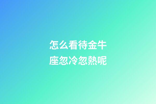 怎么看待金牛座忽冷忽熱呢-第1張-星座運勢-玄機派