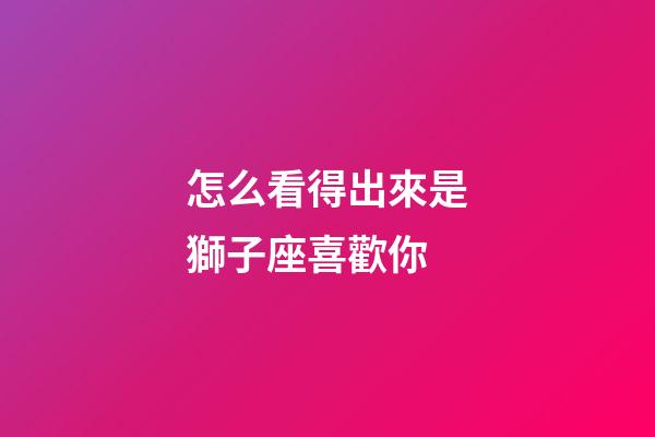 怎么看得出來是獅子座喜歡你-第1張-星座運勢-玄機派