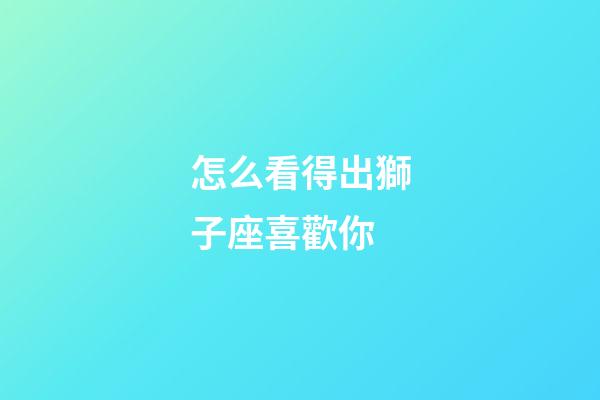 怎么看得出獅子座喜歡你-第1張-星座運勢-玄機派