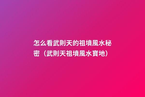 怎么看武則天的祖墳風水秘密（武則天祖墳風水寶地）