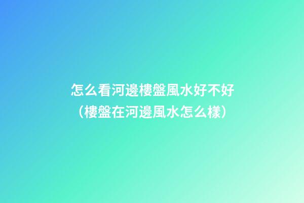 怎么看河邊樓盤風水好不好（樓盤在河邊風水怎么樣）