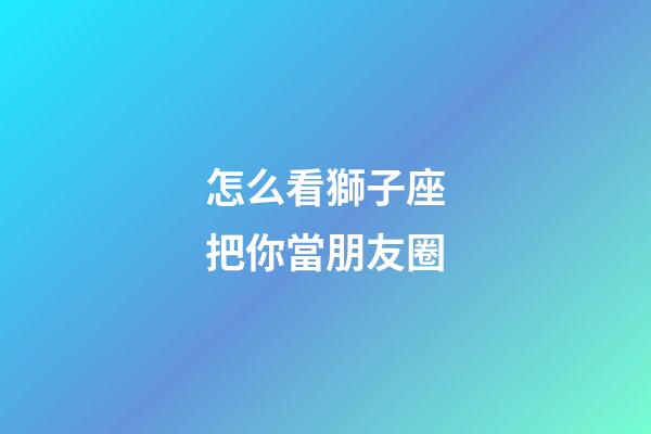 怎么看獅子座把你當朋友圈-第1張-星座運勢-玄機派