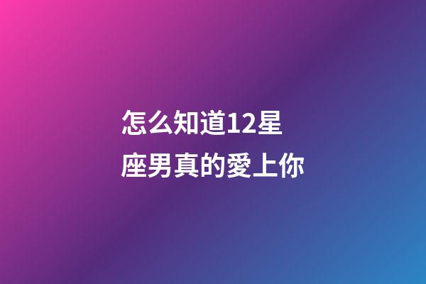 怎么知道12星座男真的愛上你-第1張-星座運勢-玄機派