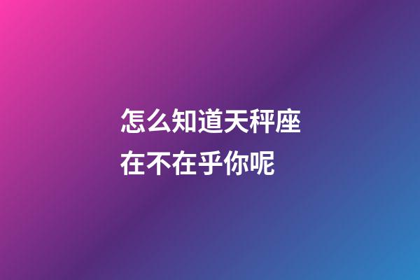 怎么知道天秤座在不在乎你呢-第1張-星座運勢-玄機派