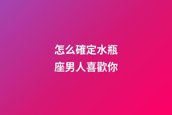 怎么確定水瓶座男人喜歡你-第1張-星座運勢-玄機派