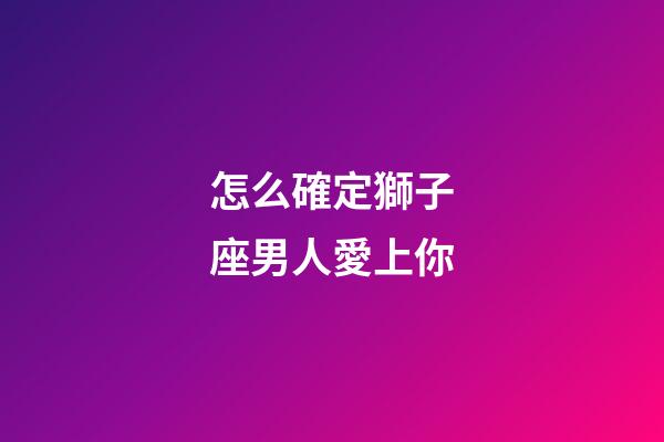 怎么確定獅子座男人愛上你-第1張-星座運勢-玄機派