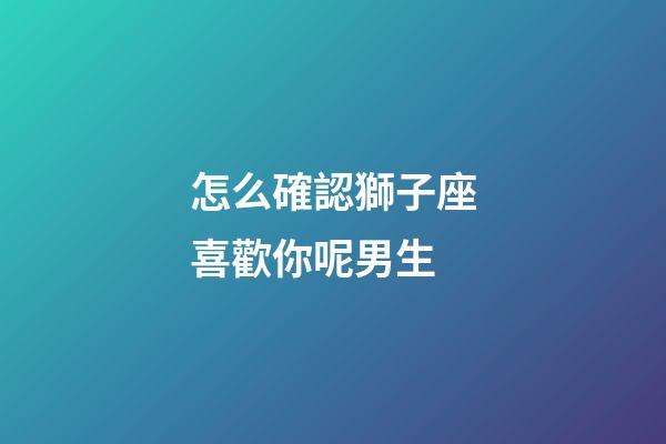怎么確認獅子座喜歡你呢男生-第1張-星座運勢-玄機派