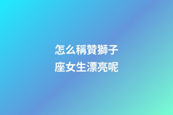 怎么稱贊獅子座女生漂亮呢-第1張-星座運勢-玄機派