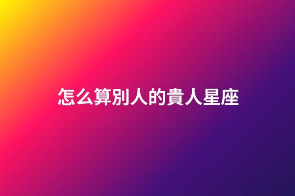怎么算別人的貴人星座-第1張-星座運(yùn)勢(shì)-玄機(jī)派