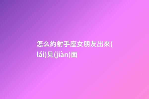 怎么約射手座女朋友出來(lái)見(jiàn)面