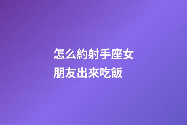 怎么約射手座女朋友出來吃飯-第1張-星座運勢-玄機派