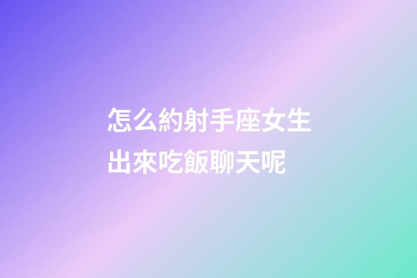 怎么約射手座女生出來吃飯聊天呢