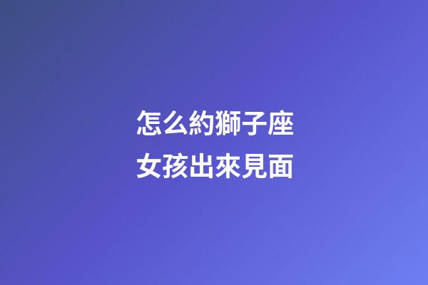 怎么約獅子座女孩出來見面-第1張-星座運勢-玄機派
