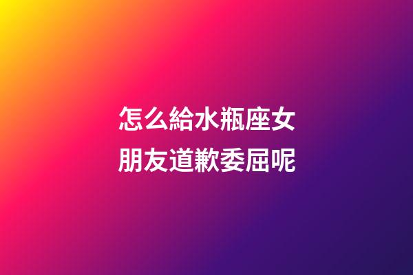 怎么給水瓶座女朋友道歉委屈呢-第1張-星座運勢-玄機派