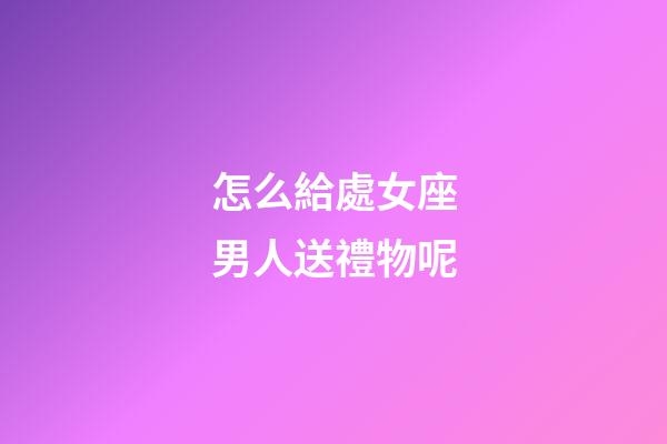 怎么給處女座男人送禮物呢-第1張-星座運勢-玄機派
