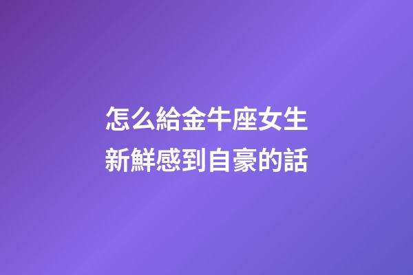 怎么給金牛座女生新鮮感到自豪的話-第1張-星座運勢-玄機派
