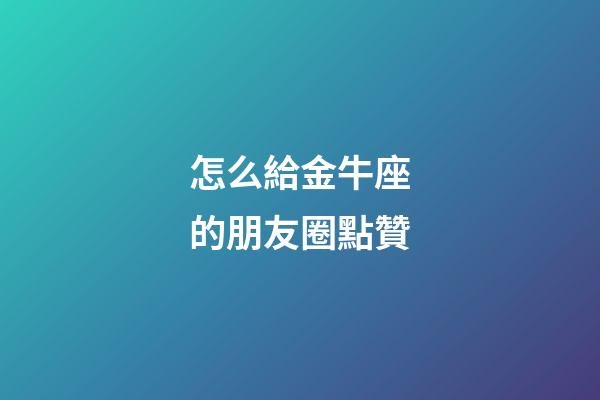 怎么給金牛座的朋友圈點贊