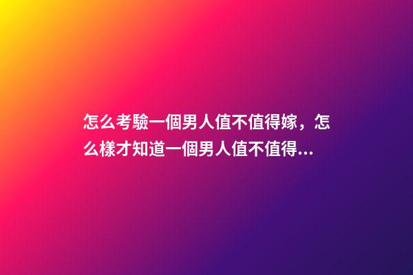 怎么考驗一個男人值不值得嫁，怎么樣才知道一個男人值不值得嫁-第1張-觀點-玄機派