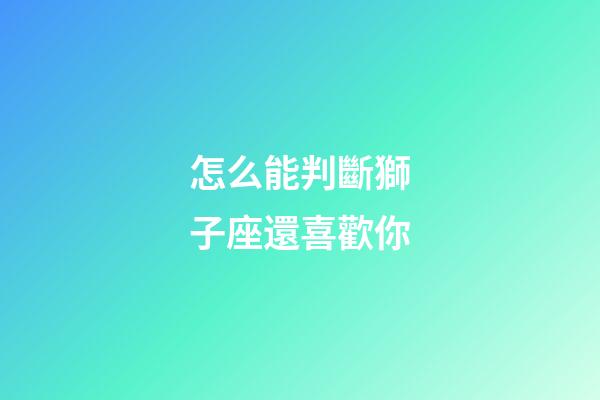 怎么能判斷獅子座還喜歡你-第1張-星座運(yùn)勢-玄機(jī)派
