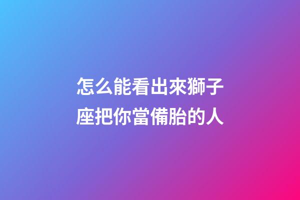 怎么能看出來獅子座把你當備胎的人