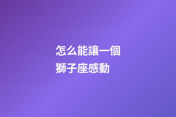 怎么能讓一個獅子座感動-第1張-星座運勢-玄機派