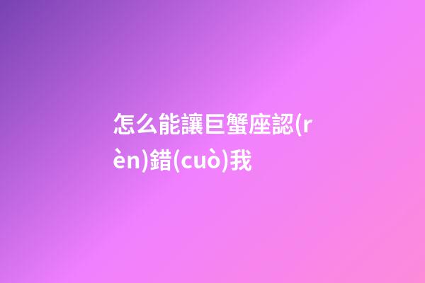 怎么能讓巨蟹座認(rèn)錯(cuò)我-第1張-星座運(yùn)勢(shì)-玄機(jī)派