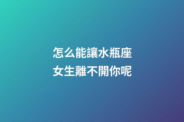 怎么能讓水瓶座女生離不開你呢-第1張-星座運勢-玄機派