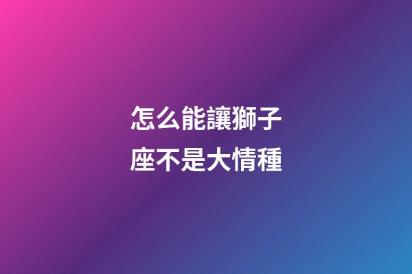 怎么能讓獅子座不是大情種-第1張-星座運勢-玄機派